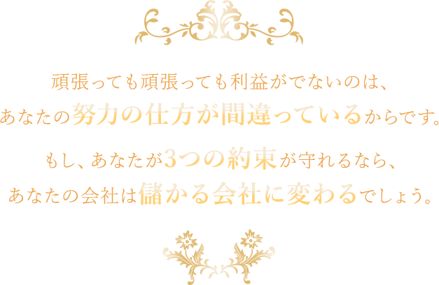 頑張っても頑張っても利益がでないのは、あなたの努力の仕方が間違っているからです。もし、あなたが3つの約束が守れるなら、あなたの会社は儲かる会社に変わるでしょう。